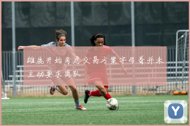 雄鹿开始考虑交易方案字母哥并未主动要求离队