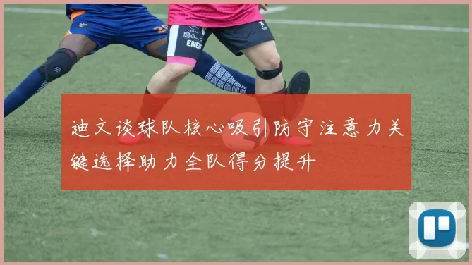 迪文谈球队核心吸引防守注意力关键选择助力全队得分提升