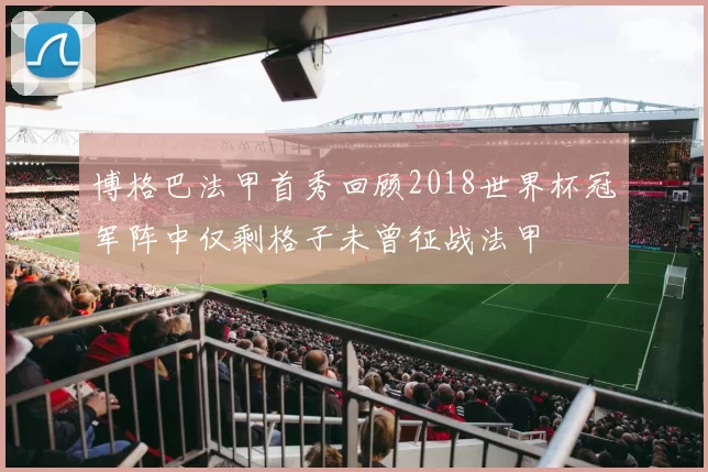 博格巴法甲首秀回顾2018世界杯冠军阵中仅剩格子未曾征战法甲