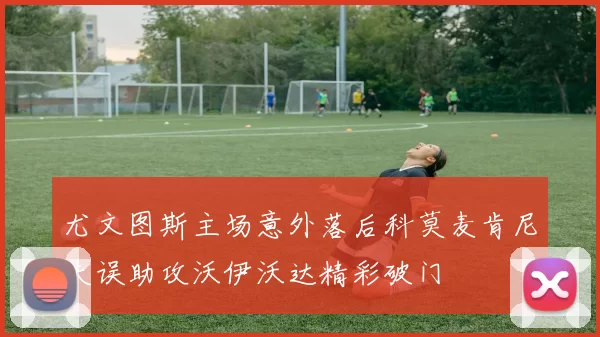 尤文图斯主场意外落后科莫麦肯尼失误助攻沃伊沃达精彩破门