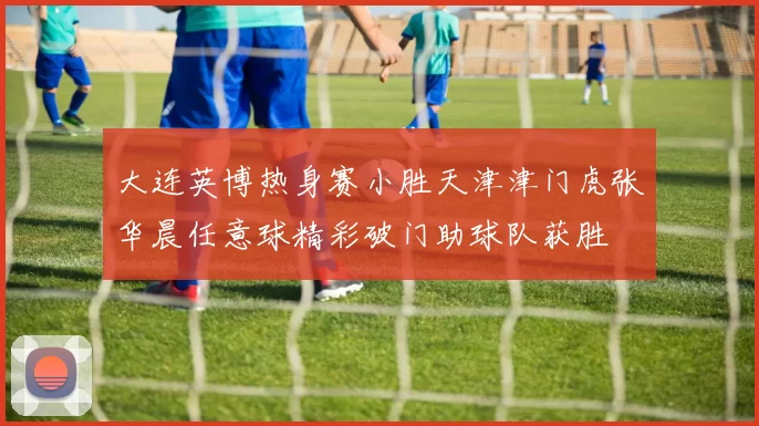 大连英博热身赛小胜天津津门虎张华晨任意球精彩破门助球队获胜