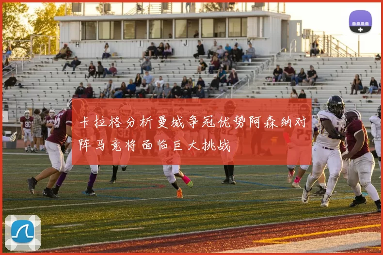 卡拉格分析曼城争冠优势阿森纳对阵马竞将面临巨大挑战