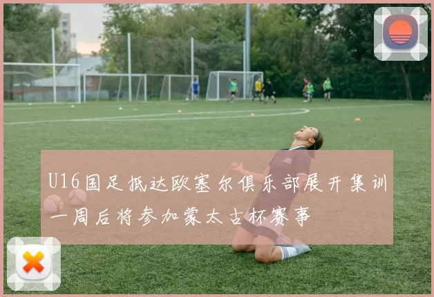 U16国足抵达欧塞尔俱乐部展开集训一周后将参加蒙太古杯赛事