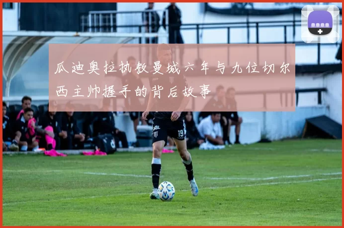 瓜迪奥拉执教曼城六年与九位切尔西主帅握手的背后故事