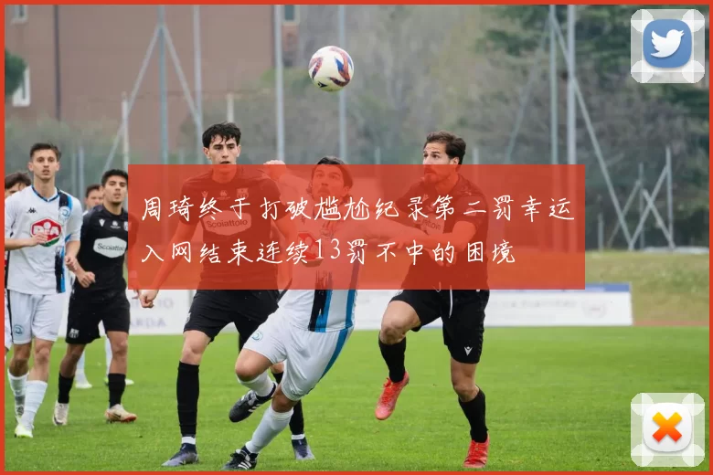 周琦终于打破尴尬纪录第二罚幸运入网结束连续13罚不中的困境
