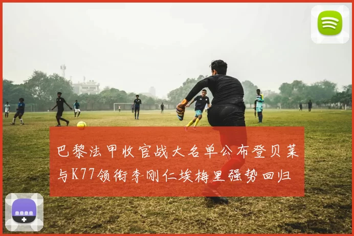 巴黎法甲收官战大名单公布登贝莱与K77领衔李刚仁埃梅里强势回归